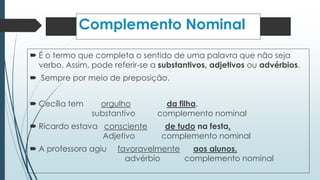 Complemento Nominal 
 É o termo que completa o sentido de uma palavra que não seja 
verbo. Assim, pode referir-se a substantivos, adjetivos ou advérbios. 
 Sempre por meio de preposição. 
 Cecília tem orgulho da filha. 
substantivo complemento nominal 
 Ricardo estava consciente de tudo na festa. 
Adjetivo complemento nominal 
 A professora agiu favoravelmente aos alunos. 
advérbio complemento nominal 
 