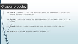 O aposto pode: 
 Explicar : A linguística, ciência de linguagem, fornecem importantes subsídios para o 
entendimento da língua materna; 
 Enumerar : Para obter, sucesso são necessárias três coisas: coragem, determinação e 
esforço; 
 Resumir: Os filmes, as musicas, os poemas, tudo fazia com que Ana chorasse; 
 Especificar: O rio Tietê atravessa o estado de São Paulo; 
 