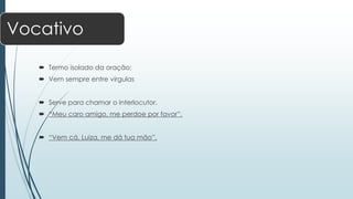 Vocativo 
 Termo isolado da oração; 
 Vem sempre entre vírgulas 
 Serve para chamar o interlocutor. 
 “Meu caro amigo, me perdoe por favor”. 
 “Vem cá, Luiza, me dá tua mão”. 
