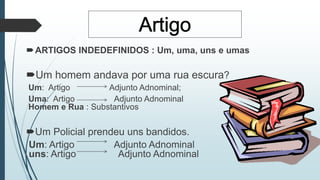 ARTIGOS INDEDEFINIDOS : Um, uma, uns e umas 
Um homem andava por uma rua escura? 
Um: Artigo Adjunto Adnominal; 
Uma: Artigo Adjunto Adnominal 
Homem e Rua : Substantivos 
Um Policial prendeu uns bandidos. 
Um: Artigo Adjunto Adnominal 
uns: Artigo Adjunto Adnominal 
 