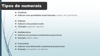 Tipos de numerais 
 Cardinais 
 Indicam uma quantidade exata Exemplo: quatro, mil, quinhentos; 
 Ordinais 
 Indicam uma posição exata 
 Exemplo: segundo, décimo; 
 Multiplicativos 
 Indicam um aumento exatamente proporcional. 
 Exemplo: dobro, triplo; 
 Fracionários 
 Indicam uma diminuição exatamente proporcional 
 Exemplo: um quarto, um décimo 
 
