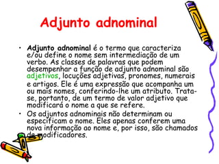 Adjunto adnominal
• Adjunto adnominal é o termo que caracteriza
e/ou define o nome sem intermediação de um
verbo. As classes de palavras que podem
desempenhar a função de adjunto adnominal são
adjetivos, locuções adjetivas, pronomes, numerais
e artigos. Ele é uma expressão que acompanha um
ou mais nomes, conferindo-lhe um atributo. Trata-
se, portanto, de um termo de valor adjetivo que
modificará o nome a que se refere.
• Os adjuntos adnominais não determinam ou
especificam o nome. Eles apenas conferem uma
nova informação ao nome e, por isso, são chamados
de modificadores.
 