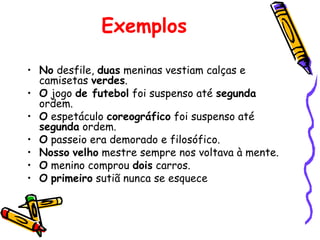 Exemplos
• No desfile, duas meninas vestiam calças e
camisetas verdes.
• O jogo de futebol foi suspenso até segunda
ordem.
• O espetáculo coreográfico foi suspenso até
segunda ordem.
• O passeio era demorado e filosófico.
• Nosso velho mestre sempre nos voltava à mente.
• O menino comprou dois carros.
• O primeiro sutiã nunca se esquece
 