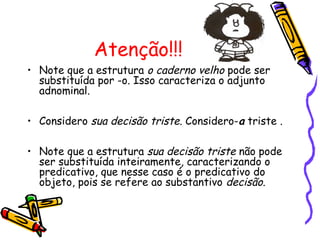 Atenção!!!
• Note que a estrutura o caderno velho pode ser
substituída por -o. Isso caracteriza o adjunto
adnominal.
• Considero sua decisão triste. Considero-a triste .
• Note que a estrutura sua decisão triste não pode
ser substituída inteiramente, caracterizando o
predicativo, que nesse caso é o predicativo do
objeto, pois se refere ao substantivo decisão.
 