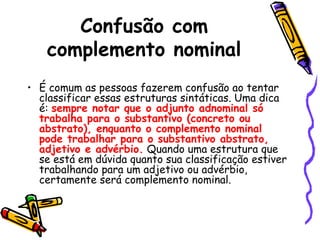 Confusão com
complemento nominal
• É comum as pessoas fazerem confusão ao tentar
classificar essas estruturas sintáticas. Uma dica
é: sempre notar que o adjunto adnominal só
trabalha para o substantivo (concreto ou
abstrato), enquanto o complemento nominal
pode trabalhar para o substantivo abstrato,
adjetivo e advérbio. Quando uma estrutura que
se está em dúvida quanto sua classificação estiver
trabalhando para um adjetivo ou advérbio,
certamente será complemento nominal.
 
