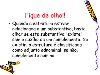 Fique de olho!!
• Quando a estrutura estiver
relacionada a um substantivo, basta
olhar se este substantivo "existe"
sem o auxílio de um complemento. Se
existir, a estrutura é classificada
como adjunto adnominal, se não,
complemento nominal
 