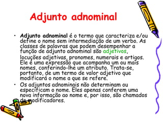 Adjunto adnominal
• Adjunto adnominal é o termo que caracteriza e/ou
define o nome sem intermediação de um verbo. As
classes de palavras que podem desempenhar a
função de adjunto adnominal são adjetivos,
locuções adjetivas, pronomes, numerais e artigos.
Ele é uma expressão que acompanha um ou mais
nomes, conferindo-lhe um atributo. Trata-se,
portanto, de um termo de valor adjetivo que
modificará o nome a que se refere.
• Os adjuntos adnominais não determinam ou
especificam o nome. Eles apenas conferem uma
nova informação ao nome e, por isso, são chamados
de modificadores.
 