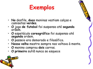 Exemplos
• No desfile, duas meninas vestiam calças e
camisetas verdes.
• O jogo de futebol foi suspenso até segunda
ordem.
• O espetáculo coreográfico foi suspenso até
segunda ordem.
• O passeio era demorado e filosófico.
• Nosso velho mestre sempre nos voltava à mente.
• O menino comprou dois carros.
• O primeiro sutiã nunca se esquece
 