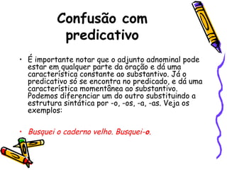 Confusão com
predicativo
• É importante notar que o adjunto adnominal pode
estar em qualquer parte da oração e dá uma
característica constante ao substantivo. Já o
predicativo só se encontra no predicado, e dá uma
característica momentânea ao substantivo.
Podemos diferenciar um do outro substituindo a
estrutura sintática por -o, -os, -a, -as. Veja os
exemplos:
• Busquei o caderno velho. Busquei-o.
 