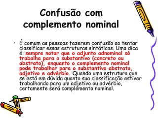 Confusão com
complemento nominal
• É comum as pessoas fazerem confusão ao tentar
classificar essas estruturas sintáticas. Uma dica
é: sempre notar que o adjunto adnominal só
trabalha para o substantivo (concreto ou
abstrato), enquanto o complemento nominal
pode trabalhar para o substantivo abstrato,
adjetivo e advérbio. Quando uma estrutura que
se está em dúvida quanto sua classificação estiver
trabalhando para um adjetivo ou advérbio,
certamente será complemento nominal.
 