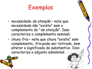 Exemplos
• necessidade de atenção – note que
necessidade não "existe" sem o
complemento de "de atenção". Isso
caracteriza o complemento nominal;
• chuva fria – note que chuva "existe" sem
complemento, fria pode ser retirado, sem
alterar o significado do substantivo. Isso
caracteriza o adjunto adnominal.
 