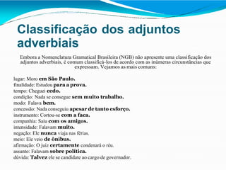 Classificação dos adjuntos
adverbiais
Embora a Nomenclatura Gramatical Brasileira (NGB) não apresente uma classificação dos
adjuntos adverbiais, é comum classificá-los de acordo com as inúmeras circunstâncias que
expressam. Vejamos as mais comuns:
lugar: Moro em São Paulo.
finalidade: Estudou para a prova.
tempo: Cheguei cedo.
condição: Nada se consegue sem muito trabalho.
modo: Falava bem.
concessão: Nada conseguiu apesar de tanto esforço.
instrumento: Cortou-se com a faca.
companhia: Saiu com os amigos.
intensidade: Falavam muito.
negação: Ele nunca viaja nas férias.
meio: Ele veio de ônibus.
afirmação: O juiz certamente condenará o réu.
assunto: Falavam sobre política.
dúvida: Talvez ele se candidate ao cargo de governador.
 