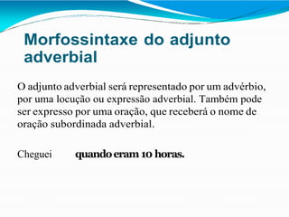 Morfossintaxe do adjunto
adverbial
O adjunto adverbial será representado por um advérbio,
por uma locução ou expressão adverbial. Também pode
ser expresso por uma oração, que receberá o nome de
oração subordinada adverbial.
Cheguei quandoeram 10 horas.
 