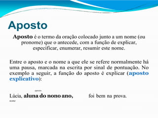 Aposto
Aposto é o termo da oração colocado junto a um nome (ou
pronome) que o antecede, com a função de explicar,
especificar, enumerar, resumir este nome.
Entre o aposto e o nome a que ele se refere normalmente há
uma pausa, marcada na escrita por sinal de pontuação. No
exemplo a seguir, a função do aposto é explicar (aposto
explicativo):
aposto
Lúcia, aluna do nono ano, foi bem na prova.
nome
 