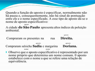 Quando a função do aposto é especificar, normalmente não
há pausa e, consequentemente, não há sinal de pontuação
entre ele e o nome especificado. A esse tipo de aposto dá-se o
nome de aposto especificativo:
aposto
A cidade de São Paulo apresenta altos índices de poluição
ambiental.
aposto
Compraram os presentes na rua Direita.
aposto aposto
Compraram salsicha Sadia e margarina Doriana.
nome nome
⚫ Observe que o aposto especificativo é representado por um
nome próprio que determina um nome comum. 0 aposto
estabelece com o nome a que se refere uma relação de
equivalência.
 