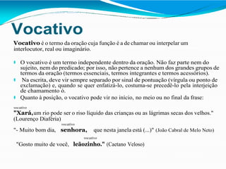 Vocativo
Vocativo é o termo da oração cuja função é a de chamar ou interpelar um
interlocutor, real ou imaginário.
⚫ O vocativo é um termo independente dentro da oração. Não faz parte nem do
sujeito, nem do predicado; por isso, não pertence a nenhum dos grandes grupos de
termos da oração (termos essenciais, termos integrantes e termos acessórios).
⚫ Na escrita, deve vir sempre separado por sinal de pontuação (vírgula ou ponto de
exclamação) e, quando se quer enfatizá-lo, costuma-se precedê-lo pela interjeição
de chamamento ó.
⚫ Quanto à posição, o vocativo pode vir no início, no meio ou no final da frase:
vocativo
"Xará,um rio pode ser o riso líquido das crianças ou as lágrimas secas dos velhos."
(Lourenço Diaféria)
vocativo
"- Muito bom dia, senhora, que nesta janela está (...)" (João Cabral de Melo Neto)
vocativo
"Gosto muito de você, leãozinho." (Caetano Veloso)
 