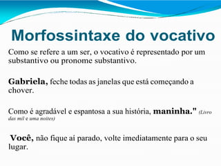 Morfossintaxe do vocativo
Como se refere a um ser, o vocativo é representado por um
substantivo ou pronome substantivo.
Gabriela, feche todas as janelas que está começando a
chover.
Como é agradável e espantosa a sua história, maninha." (Livro
das mil e uma noites)
Você, não fique aí parado, volte imediatamente para o seu
lugar.
 