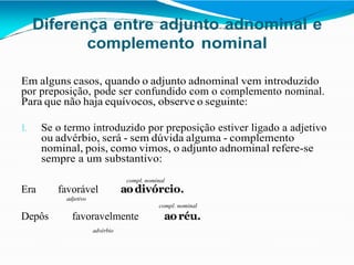 Diferença entre adjunto adnominal e
complemento nominal
Em alguns casos, quando o adjunto adnominal vem introduzido
por preposição, pode ser confundido com o complemento nominal.
Para que não haja equívocos, observe o seguinte:
1. Se o termo introduzido por preposição estiver ligado a adjetivo
ou advérbio, será - sem dúvida alguma - complemento
nominal, pois, como vimos, o adjunto adnominal refere-se
sempre a um substantivo:
compl. nominal
Era favorável aodivórcio.
adjetivo
compl. nominal
Depôs favoravelmente aoréu.
advérbio
 