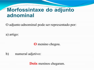 Morfossintaxe do adjunto
adnominal
O adjunto adnominal pode ser representado por:
a) artigo:
O menino chegou.
b) numeral adjetivo:
Dois meninos chegaram.
 