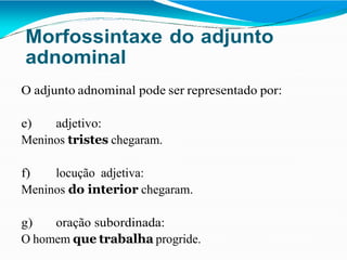 Morfossintaxe do adjunto
adnominal
O adjunto adnominal pode ser representado por:
e) adjetivo:
Meninos tristes chegaram.
f) locução adjetiva:
Meninos do interior chegaram.
g) oração subordinada:
O homem que trabalha progride.
 