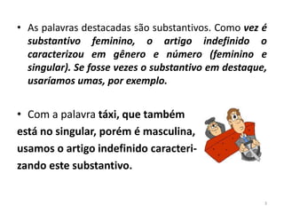 • As palavras destacadas são substantivos. Como vez é 
substantivo feminino, o artigo indefinido o 
caracterizou em gênero e número (feminino e 
singular). Se fosse vezes o substantivo em destaque, 
usaríamos umas, por exemplo. 
• Com a palavra táxi, que também 
está no singular, porém é masculina, 
usamos o artigo indefinido caracteri-zando 
este substantivo. 
3 
 
