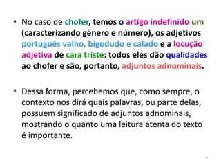 • No caso de chofer, temos o artigo indefinido um 
(caracterizando gênero e número), os adjetivos 
português velho, bigodudo e calado e a locução 
adjetiva de cara triste: todos eles dão qualidades 
ao chofer e são, portanto, adjuntos adnominais. 
• Dessa forma, percebemos que, como sempre, o 
contexto nos dirá quais palavras, ou parte delas, 
possuem significado de adjuntos adnominais, 
mostrando o quanto uma leitura atenta do texto 
é importante. 
4 
 