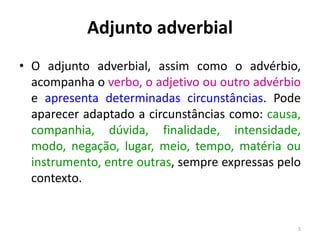 Adjunto adverbial 
• O adjunto adverbial, assim como o advérbio, 
acompanha o verbo, o adjetivo ou outro advérbio 
e apresenta determinadas circunstâncias. Pode 
aparecer adaptado a circunstâncias como: causa, 
companhia, dúvida, finalidade, intensidade, 
modo, negação, lugar, meio, tempo, matéria ou 
instrumento, entre outras, sempre expressas pelo 
contexto. 
5 
 
