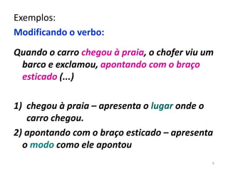 Exemplos: 
Modificando o verbo: 
Quando o carro chegou à praia, o chofer viu um 
barco e exclamou, apontando com o braço 
esticado (...) 
1) chegou à praia – apresenta o lugar onde o 
carro chegou. 
2) apontando com o braço esticado – apresenta 
o modo como ele apontou 
6 
 