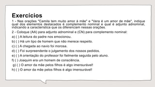 Exercícios
1 - Nas orações "Camila tem muito amor à mãe" e "Vera é um amor de mãe", indique
qual dos elementos destacados é complemento nominal e qual é adjunto adnominal,
indicando a característica que os diferenciam nessas orações.
2 - Coloque (AA) para adjunto adnominal e (CN) para complemento nominal:
a) ( ) A leitura do padre nos emocionou.
b) ( ) Há um tipo de homem que não merece respeito.
c) ( ) A chegada ao navio foi morosa.
d) ( ) Foi surpreendente o julgamento dos nossos pedidos.
e) ( ) A orientação do professor foi fielmente seguida pelo aluno.
f) ( ) Joaquim era um homem de consciência.
g) ( ) O amor da mãe pelos filhos é algo imensurável!
h) ( ) O amor da mãe pelos filhos é algo imensurável!
 