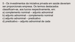 5 - Os investimentos da iniciativa privada em saúde deveriam
ser proporcionais empresa. Os termos destacados
classificam-se, aos lucros respectivamente, em:
a) complemento nominal – adjunto adnominal
b) adjunto adnominal – complemento nominal
c) adjunto adnominal – predicativo
d) predicativo – adjunto adnominal de cada
 