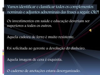 Vamos identificar e classificar todos os complementos
nominais e adjuntos adnominais das frases a seguir. Ok?!
Os investimentos em saúde e educação deveriam ser
superiores a todos os outros.

Aquela cadeira de ferro é muito resistente.

Foi solicitada ao gerente a devolução do dinheiro.

Aquela imagem de cera é esquisita.

O caderno de anotações estava desorganizado.
 