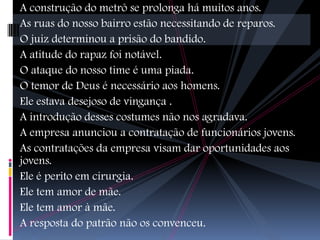 A construção do metrô se prolonga há muitos anos.
As ruas do nosso bairro estão necessitando de reparos.
O juiz determinou a prisão do bandido.
A atitude do rapaz foi notável.
O ataque do nosso time é uma piada.
O temor de Deus é necessário aos homens.
Ele estava desejoso de vingança .
A introdução desses costumes não nos agradava.
A empresa anunciou a contratação de funcionários jovens.
As contratações da empresa visam dar oportunidades aos
jovens.
Ele é perito em cirurgia.
Ele tem amor de mãe.
Ele tem amor à mãe.
A resposta do patrão não os convenceu.
 