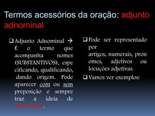 Termos acessórios da oração: adjunto
adnominal
  Adjunto Adnominal         Pode ser representado
   É   o    termo   que        por
   acompanha      nomes        artigos, numerais, pron
  (SUBSTANTIVOS), espe         omes, adjetivos ou
  cificando, qualificando,     locuções adjetivas.
   dando origem. Pode         Vamos ver exemplos:
  aparecer com ou sem
  preposição e sempre
  traz    a    ideia   de
  ATIVIDADE.
 