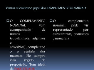 Vamos relembrar o papel do COMPLEMENTO NOMINAL!


O   COMPLEMENTO             O       complemento
 NOMINAL     vem              nominal   pode  vir
  acompanhado           de    representado       por
  nomes                       substantivos, pronomes
  (substantivos, adjetivos    , numerais.
  e
  advérbios), completand
  o o sentido dos
  mesmos. Ele sempre
  virá      regido      de
  preposição. Tem ideia
  de PASSIVIDADE.
 