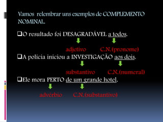 Vamos relembrar uns exemplos de COMPLEMENTO
NOMINAL.
O resultado foi DESAGRADÁVEL a todos.

                  adjetivo    C.N.(pronome)
A polícia iniciou a INVESTIGAÇÃO aos dois.

                substantivo   C.N.(numeral)
Ele mora PERTO de um grande hotel.

       advérbio    C.N.(substantivo)
 