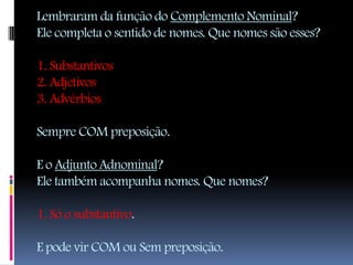 Lembraram da função do Complemento Nominal?
Ele completa o sentido de nomes. Que nomes são esses?

1. Substantivos
2. Adjetivos
3. Advérbios

Sempre COM preposição.

E o Adjunto Adnominal?
Ele também acompanha nomes. Que nomes?

1. Só o substantivo.

E pode vir COM ou Sem preposição.
 