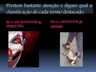 Prestem bastante atenção e digam qual a
classificação de cada termo destacado.
Ele é um MATADOR de   Ele é o MATADOR de
sangue frio.          animais.
 