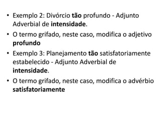 • Exemplo 2: Divórcio tão profundo - Adjunto
Adverbial de intensidade.
• O termo grifado, neste caso, modifica o adjetivo
profundo
• Exemplo 3: Planejamento tão satisfatoriamente
estabelecido - Adjunto Adverbial de
intensidade.
• O termo grifado, neste caso, modifica o advérbio
satisfatoriamente

 
