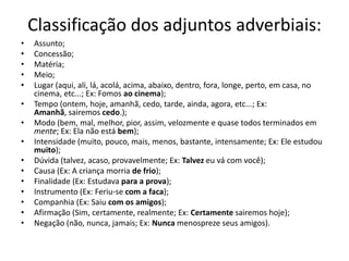 Classificação dos adjuntos adverbiais:
•
•
•
•
•
•
•
•
•
•
•
•
•
•
•

Assunto;
Concessão;
Matéria;
Meio;
Lugar (aqui, ali, lá, acolá, acima, abaixo, dentro, fora, longe, perto, em casa, no
cinema, etc...; Ex: Fomos ao cinema);
Tempo (ontem, hoje, amanhã, cedo, tarde, ainda, agora, etc...; Ex:
Amanhã, sairemos cedo.);
Modo (bem, mal, melhor, pior, assim, velozmente e quase todos terminados em
mente; Ex: Ela não está bem);
Intensidade (muito, pouco, mais, menos, bastante, intensamente; Ex: Ele estudou
muito);
Dúvida (talvez, acaso, provavelmente; Ex: Talvez eu vá com você);
Causa (Ex: A criança morria de frio);
Finalidade (Ex: Estudava para a prova);
Instrumento (Ex: Feriu-se com a faca);
Companhia (Ex: Saiu com os amigos);
Afirmação (Sim, certamente, realmente; Ex: Certamente sairemos hoje);
Negação (não, nunca, jamais; Ex: Nunca menospreze seus amigos).

 