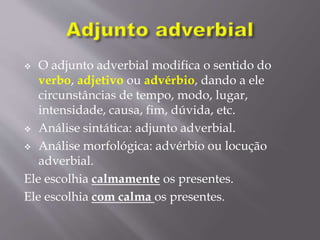  O adjunto adverbial modifica o sentido do
verbo, adjetivo ou advérbio, dando a ele
circunstâncias de tempo, modo, lugar,
intensidade, causa, fim, dúvida, etc.
 Análise sintática: adjunto adverbial.
 Análise morfológica: advérbio ou locução
adverbial.
Ele escolhia calmamente os presentes.
Ele escolhia com calma os presentes.
 