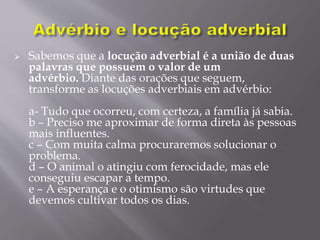  Sabemos que a locução adverbial é a união de duas
palavras que possuem o valor de um
advérbio. Diante das orações que seguem,
transforme as locuções adverbiais em advérbio:
a- Tudo que ocorreu, com certeza, a família já sabia.
b – Preciso me aproximar de forma direta às pessoas
mais influentes.
c – Com muita calma procuraremos solucionar o
problema.
d – O animal o atingiu com ferocidade, mas ele
conseguiu escapar a tempo.
e – A esperança e o otimismo são virtudes que
devemos cultivar todos os dias.
 