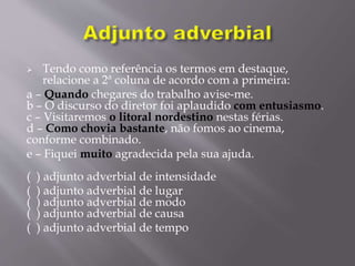  Tendo como referência os termos em destaque,
relacione a 2ª coluna de acordo com a primeira:
a – Quando chegares do trabalho avise-me.
b – O discurso do diretor foi aplaudido com entusiasmo.
c – Visitaremos o litoral nordestino nestas férias.
d – Como chovia bastante, não fomos ao cinema,
conforme combinado.
e – Fiquei muito agradecida pela sua ajuda.
( ) adjunto adverbial de intensidade
( ) adjunto adverbial de lugar
( ) adjunto adverbial de modo
( ) adjunto adverbial de causa
( ) adjunto adverbial de tempo
 