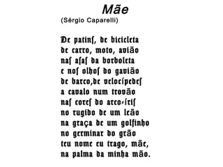 Mãe
(Sérgio Caparelli)
De patins, de bicicleta
de carro, moto, avi oã
nas asas da borboleta
e nos olhos do gavi oã
de barco,de veloc pedesí
a cavalo num trov oã
nas cores do arco- risí
no rugido de um le oã
na gra a de um golfinhoç
no germinar do gr oã
teu nome eu trago, m e,ã
na palma da minha m o.ã
 