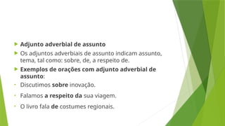  Adjunto adverbial de assunto
 Os adjuntos adverbiais de assunto indicam assunto,
tema, tal como: sobre, de, a respeito de.
 Exemplos de orações com adjunto adverbial de
assunto:
• Discutimos sobre inovação.
• Falamos a respeito da sua viagem.
• O livro fala de costumes regionais.
 