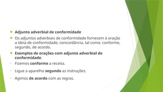  Adjunto adverbial de conformidade
 Os adjuntos adverbiais de conformidade fornecem à oração
a ideia de conformidade, concordância, tal como: conforme,
segundo, de acordo.
 Exemplos de orações com adjunto adverbial de
conformidade:
• Fizemos conforme a receita.
• Ligue a aparelho segundo as instruções.
• Agimos de acordo com as regras.
 
