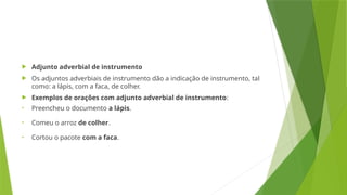  Adjunto adverbial de instrumento
 Os adjuntos adverbiais de instrumento dão a indicação de instrumento, tal
como: a lápis, com a faca, de colher.
 Exemplos de orações com adjunto adverbial de instrumento:
• Preencheu o documento a lápis.
• Comeu o arroz de colher.
• Cortou o pacote com a faca.
 