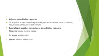  Adjunto adverbial de negação
 Os adjuntos adverbiais de negação expressam a ideia de recusa, tal como:
não, nunca, jamais, de jeito nenhum.
 Exemplos de orações com adjunto adverbial de negação:
• Não estamos na mesma classe.
• Eu nunca agiria assim.
• Jamais voltarei a fazer isso.
 