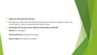  Adjunto adverbial de dúvida
 Os adjuntos adverbiais de dúvida expressam a ideia de suspeita, receio, tal
como: talvez, acaso, provavelmente, quem sabe.
 Exemplos de orações com adjunto adverbial de dúvida:
• Talvez eu consiga ir.
• Provavelmente chegarei atrasada.
• Quem sabe eles façam as pazes.
 