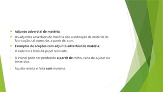  Adjunto adverbial de matéria
 Os adjuntos adverbiais de matéria dão a indicação de material de
fabricação, tal como: de, a partir de, com.
 Exemplos de orações com adjunto adverbial de matéria:
• O caderno é feito de papel reciclado.
• O etanol pode ser produzido a partir de milho, cana-de-açúcar ou
beterraba.
• Aquela receita é feita com maisena.
 