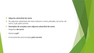  Adjunto adverbial de meio
 Os adjuntos adverbiais de meio indicam o meio utilizado, tal como: de
carro, a pé, pelo correio.
 Exemplos de orações com adjunto adverbial de meio:
• Viajamos de carro.
• Vamos a pé?
• A encomenda será enviada pelo correio.
 